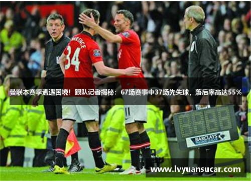 曼联本赛季遭遇困境！跟队记者揭秘：67场赛事中37场先失球，落后率高达55%