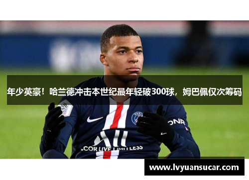 年少英豪！哈兰德冲击本世纪最年轻破300球，姆巴佩仅次筹码
