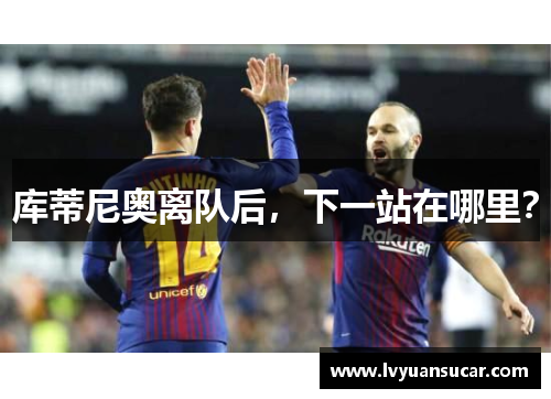库蒂尼奥离队后，下一站在哪里？